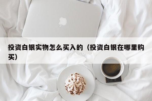 投资白银实物怎么买入的（投资白银在哪里购买）